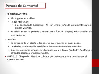 Portada del Sarmental
• 3 ARQUIVOLTAS:
• 1ª: ángeles y serafines
• En las otras dos:
• A los ancianos del Apocalipsis (23 + un serafín) tañendo instrumentos, reyes
bíblicos y santos.
• Se asientan sobre peanas que ejercen la función de pequeños doseles de
las inferiores.
• JAMBAS:
• Se compone de un zócalo y dos galerías superpuestas de arcos ciegos.
• La inferior, sin decoración escultórica, lleva dobles columnas adosadas
• Superior: columnas simples: esculturas de Moisés, Aarón, San Pedro, San Pablo y
otros dos personajes no identificados.
• PARTELUZ: Obispo don Mauricio, cobijado por un doselete en el que aparece el
Cordero Místico.
 