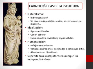 CARACTERÍSTICASDE LA ESCULTURA
• Naturalismo:
• Individualización
• Se hacen más realistas: se ríen, se comunican, se
mueven…
• Idealización:
• figuras estilizadas
• Canon esbelto
• Expresión de la divinidad y espiritualidad.
• Humanización:
• reflejan sentimientos
• Variadas expresiones: destinadas a conmover al fiel.
• Abandono del hieratismo.
• Supeditada a la arquitectura, aunque irá
independizándose.
 