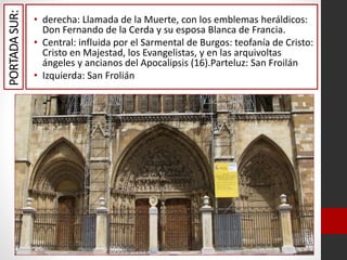 PORTADASUR: • derecha: Llamada de la Muerte, con los emblemas heráldicos:
Don Fernando de la Cerda y su esposa Blanca de Francia.
• Central: influida por el Sarmental de Burgos: teofanía de Cristo:
Cristo en Majestad, los Evangelistas, y en las arquivoltas
ángeles y ancianos del Apocalipsis (16).Parteluz: San Froilán
• Izquierda: San Frolián
 