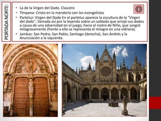 PORTADANORTE: • La de la Virgen del Dado. Claustro
• Tímpano: Cristo en la mandorla con los evangelistas
• Parteluz: Virgen del Dado En el parteluz aparece la escultura de la "Virgen
del dado", llamada así por la leyenda sobre un soldado que arrojó sus dados
a causa de una adversidad en el juego, hacia el rostro de Niño, que sangró
milagrosamente (frente a ella se representa el milagro en una vidriera).
• Jambas: San Pedro, San Pablo, Santiago (derecha), San Andrés y la
Anunciación a la izquierda.
 