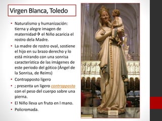 Virgen Blanca, Toledo
• Naturalismo y humanización:
tierna y alegre imagen de
maternidad el Niño acaricia el
rostro dela Madre.
• La madre de rostro oval, sostiene
el hijo en su brazo derecho y lo
está mirando con una sonrisa
característica de las imágenes de
este periodo del gótico (Ángel de
la Sonrisa, de Reims)
• Contrapposto ligero
• ; presenta un ligero contrapposto
con el peso del cuerpo sobre una
pierna.
• El Niño lleva un fruto en l mano.
• Policromada.
 