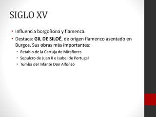 SIGLO XV
• Influencia borgoñona y flamenca.
• Destaca: GIL DE SILOÉ, de origen flamenco asentado en
Burgos. Sus obras más importantes:
• Retablo de la Cartuja de Miraflores
• Sepulcro de Juan II e Isabel de Portugal
• Tumba del Infante Don Alfonso
 
