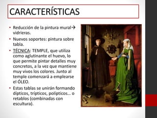 CARACTERÍSTICAS
• Reducción de la pintura mural
vidrieras.
• Nuevos soportes: pintura sobre
tabla.
• TÉCNICA: TEMPLE, que utiliza
como aglutinante el huevo, lo
que permite pintar detalles muy
concretos, a la vez que mantiene
muy vivos los colores. Junto al
temple comenzará a emplearse
el ÓLEO.
• Estas tablas se unirán formando
dípticos, trípticos, polípticos… o
retablos (combinadas con
escultura).
 