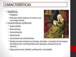 CARACTERÍSTICAS
• TEMÁTICA:
• Religiosa
• Retratos sobre todo en el norte, y en
una etapa tardía.
• Características estilísticas:
• Expresividad
• Naturalismo
• Humanización
• Idealización
• transmisión de sentimientos
• fondos neutros (colores en franjas, dorados…) propios de principios
del Gótico irán sustituyéndose por paisajes, perspectivas de
interior…
• Figuras de canon esbelto: estilización, sinuosidad
 