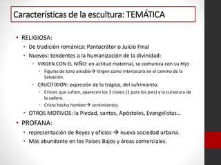 Características de la escultura: TEMÁTICA
• RELIGIOSA:
• De tradición románica: Pantocrátor o Juicio Final
• Nuevos: tendentes a la humanización de la divinidad:
• VIRGEN CON EL NIÑO: en actitud maternal, se comunica con su Hijo
• Figuras de tono amable Virgen como intercesora en el camino de la
Salvación.
• CRUCIFIXION: expresión de lo trágico, del sufrimiento.
• Cristos que sufren, aparecen los 3 clavos (1 para los pies) y la curvatura de
la cadera.
• Cristo hecho hombre sentimientos.
• OTROS MOTIVOS: la Piedad, santos, Apóstoles, Evangelistas…
• PROFANA:
• representación de Reyes y oficios  nueva sociedad urbana.
• Más abundante en los Países Bajos y áreas comerciales.
 