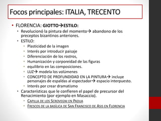 Focos principales: ITALIA, TRECENTO
• FLORENCIA: GIOTTOESTILO:
• Revolucionó la pintura del momento abandono de los
preceptos bizantinos anteriores.
• ESTILO:
• Plasticidad de la imagen
• Interés por introducir paisaje
• Diferenciación de los rostros,
• Humanización y corporeidad de las figuras
• equilibrio en las composiciones.
• LUZ modela los volúmenes
• CONCEPTO DE PROFUNDIDAD EN LA PINTURA incluye
personajes de espaldas al espectador espacio interpuesto.
• Interés por crear dramatismo
• Características que le confieren el papel de precursor del
Renacimiento (por ejemplo en Masaccio).
• CAPILLA DE LOS SCROVEGNI EN PADUA
• FRESCOS DE LA BASÍLICA DE SAN FRANCISCO DE ASIS EN FLORENCIA
 