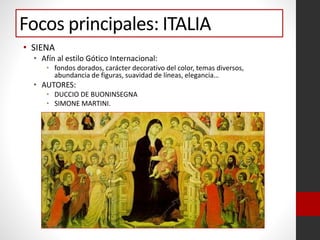 Focos principales: ITALIA
• SIENA
• Afín al estilo Gótico Internacional:
• fondos dorados, carácter decorativo del color, temas diversos,
abundancia de figuras, suavidad de líneas, elegancia…
• AUTORES:
• DUCCIO DE BUONINSEGNA
• SIMONE MARTINI.
 