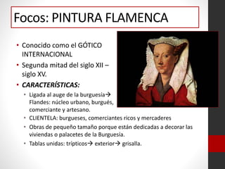 • Conocido como el GÓTICO
INTERNACIONAL
• Segunda mitad del siglo XII –
siglo XV.
• CARACTERÍSTICAS:
• Ligada al auge de la burguesía
Flandes: núcleo urbano, burgués,
comerciante y artesano.
Focos: PINTURA FLAMENCA
• CLIENTELA: burgueses, comerciantes ricos y mercaderes
• Obras de pequeño tamaño porque están dedicadas a decorar las
viviendas o palacetes de la Burguesía.
• Tablas unidas: trípticos exterior grisalla.
 