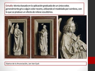 Grisalla:técnicabasadaenlaaplicacióngraduadadeunúnicocolor,
generalmentegrisoalgúncolorneutro,utilizandoelmodeladoporsombras,con
loqueseproduceunefectoderelieveescultórico.
Díptico de la Anunciación, Jan Van Eyck
 
