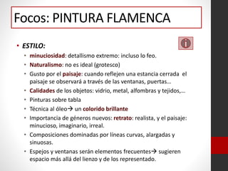 • ESTILO:
• minuciosidad: detallismo extremo: incluso lo feo.
• Naturalismo: no es ideal (grotesco)
• Gusto por el paisaje: cuando reflejen una estancia cerrada el
paisaje se observará a través de las ventanas, puertas…
• Calidades de los objetos: vidrio, metal, alfombras y tejidos,…
• Pinturas sobre tabla
• Técnica al óleo un colorido brillante
• Importancia de géneros nuevos: retrato: realista, y el paisaje:
minucioso, imaginario, irreal.
• Composiciones dominadas por líneas curvas, alargadas y
sinuosas.
• Espejos y ventanas serán elementos frecuentes sugieren
espacio más allá del lienzo y de los representado.
Focos: PINTURA FLAMENCA
 