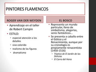 PINTORES FLAMENCOS
ROGER VAN DER WEYDEN
• Aprendizaje en el taller
de Robert Campin
• ESTILO:
• especial atención a los
detalles
• vivo colorido
• realismo de las figuras
• dramatismo
EL BOSCO
• Representa un mundo
particular, lleno de
simbolismo, alegorías,
seres fantásticos…
• Se presenta a caballo entre
el Gótico y el
Renacimiento, aunque por
su cronología es
propiamente renacentista
(1450-1516)
• Tríptico de El Jardín de las
Delicias
• El Carro del Heno
 