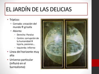 EL JARDÍN DE LAS DELICIAS
• Tríptico:
• Cerrado: creación del
mundo grisalla
• Abierto:
• Derecha: Paraíso
• Centro: corrupción de
la humanidad
lujuria, pasiones…
• Izquierda: infierno
• Línea del horizonte muy
alta
• Universo particular
(influirá en el
Surrealismo)
 