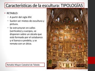 Características de la escultura: TIPOLOGÍAS
• RETABLO:
• A partir del siglo XIV.
• Suelen ser mixtos de escultura y
pintura.
• Se estructuran en calles
(verticales) y cuerpos, se
disponen sobre un zócalo que
está formado por el sotabanco
y el banco o predela, y se
remata con un ático.
Retablo Mayor Catedral de Toledo
 