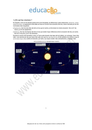 Adaptación de los libros del proyecto 2.0 de la editorial SM
4 ¿Por qué hay estaciones ?
En España, como en los demás países de la zona templada, se diferencian cuatro estaciones: primavera, verano,
otoño e invierno. La separación entre ellas se hace en función de la duración del día y viene marcada por los de-
nominados días singulares:
Equinoccios. Son los dos días del año en los que la noche y el día tienen la misma duración. Son el 21 de
marzo y el 23 de septiembre.
Solsticios. Son las dos fechas del año en las que existe mayor diferencia entre la duración del día y la noche.
Son el 21 de junio y el 21 de diciembre.
Durante el verano del hemisferio norte, la Tierra está situada más lejos del sol (afelio); sin embargo, hace más
calor. Las razones por las que hace más calor son que hay más horas de luz al día (solsticio de verano) y que el
sol al-canza mayor altura sobre el horizonte, por tanto, sus rayos inciden más verticalmente y calientan más.
ESTACIONES EN EL HEMISFERIO NORTE
Equinoccio de
primavera 21 de marzo
Solsticio
de verano
21 de Junio Primavera Invierno
Solsticio
de invierno
21 de
Verano Otoño diciembre
Equinoccio de otoño
23 de septiembre
3
 