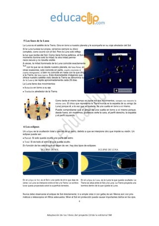 Adaptación de los libros del proyecto 2.0 de la editorial SM
5 Las fases de la Luna
La Luna es el satélite de la Tierra. Gira en torno a nuestro planeta y le acompaña en su viaje alrededor del Sol.
Si la Luna tuviese luz propia, veríamos siempre su disco
completo, como ocurre con el Sol. Pero la Luna solo refleja
la luz que recibe del Sol. Como tiene forma esférica, el Sol en
Luna nueva Cuarto menguante
cada
momento ilumina solo la mitad; la otra mitad perma-
nece oscura y no resulta visible.
A veces, la mitad iluminada de la Luna coincide exactamente
Sol
con la que se ve desde nuestro planeta, es luna llena; en
otras ocasiones, solo coincide en parte, cuarto creciente o
cuarto menguante; o bien no coincide en nada con la que dirige
a la Tierra, es luna nueva. Esta diversidadde imágenes que
ofrece nuestro satélite visto desde la Tierra se denomina fases
de la Luna y se repite aproximadamente cada 29 días.
La Luna tiene dos movimientos:
Rotación en torno a su eje.
Traslación alrededor de la Tierra.
Cuarto creciente Luna llena
Luna vista desde la Tierra
Como tarda el mismo tiempo en hacer los dos movimientos, siempre nos muestra la
misma cara. El chico que representa la Tierra nunca ve la espalda de su amigo (la
Luna) porque él, a la vez que se traslada, da una vuelta en torno a sí mismo.
Puede comprobarse que el amigo da una vuelta en torno a sí mismo porque,
desde fuera, sin movernos, podemos verle la cara, el perfil derecho, la espalda
y el perfil izquierdo.
6 Los eclipses
Un eclipse es la ocultación total o parcial de un astro, debido a que se interpone otro que impide su visión. Un
eclipse puede ser:
Parcial. Si solo queda oculta una parte del astro.
Total. Si es todo el astro el que queda oculto.
En función de los astros que se dejan de ver, hay dos tipos de eclipses:
ECLIPSE DE SOL ECLIPSE DE LUNA
En el eclipse de Sol, es el Sol o una parte de él lo que deja de
verse. La Luna se interpone entre el Sol y la Tierra. La sombra
lunar queda proyectada sobre la superficie terrestre.
En el eclipse de Luna, es la Luna la que queda ocultada. La
Tierra se sitúa entre el Sol y la Luna. La Tierra proyecta una
sombra dentro de la que queda la Luna.
Nunca debe observarse el eclipse de Sol directamente; ni a simple vista ni con gafas de sol. Menos aún con pris-
máticos o telescopios sin filtros adecuados. Mirar al Sol sin protección puede causar importantes daños en los ojos.
4
 
