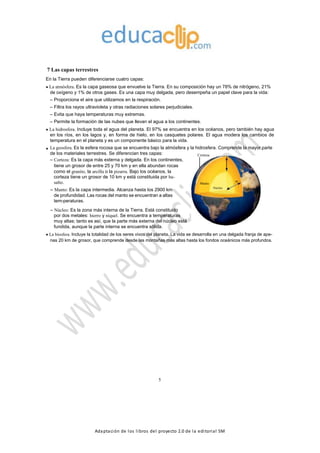 Adaptación de los libros del proyecto 2.0 de la editorial SM
7 Las capas terrestres
En la Tierra pueden diferenciarse cuatro capas:
La atmósfera. Es la capa gaseosa que envuelve la Tierra. En su composición hay un 78% de nitrógeno, 21%
de oxígeno y 1% de otros gases. Es una capa muy delgada, pero desempeña un papel clave para la vida:
– Proporciona el aire que utilizamos en la respiración.
– Filtra los rayos ultravioleta y otras radiaciones solares perjudiciales.
– Evita que haya temperaturas muy extremas.
– Permite la formación de las nubes que llevan el agua a los continentes.
La hidrosfera. Incluye toda el agua del planeta. El 97% se encuentra en los océanos, pero también hay agua
en los ríos, en los lagos y, en forma de hielo, en los casquetes polares. El agua modera los cambios de
temperatura en el planeta y es un componente básico para la vida.
La geosfera. Es la esfera rocosa que se encuentra bajo la atmósfera y la hidrosfera. Comprende la mayor parte
de los materiales terrestres. Se diferencian tres capas: Corteza
– Corteza: Es la capa más externa y delgada. En los continentes,
k
m
tiene un grosor de entre 25 y 70 km y en ella abundan rocas
9
0
0
como el granito, la arcilla o la pizarra. Bajo los océanos, la
2
corteza tiene un grosor de 10 km y está constituida por ba-
salto.
– Manto: Es la capa intermedia. Alcanza hasta los 2900 km
de profundidad. Las rocas del manto se encuentran a altas
tem-peraturas.
Manto
Núcleo
mk
1
7
3
6
– Núcleo: Es la zona más interna de la Tierra. Está constituido
por dos metales: hierro y níquel. Se encuentra a temperaturas
muy altas; tanto es así, que la parte más externa del núcleo está
fundida, aunque la parte interna se encuentra sólida.
La biosfera. Incluye la totalidad de los seres vivos del planeta. La vida se desarrolla en una delgada franja de ape-
nas 20 km de grosor, que comprende desde las montañas más altas hasta los fondos oceánicos más profundos.
5
 
