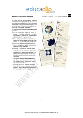 Adaptación de los libros del proyecto 2.0 de la editorial SM
8 Elaborar un informe cien tíf ico Ciencias de la naturaleza 1.º ESO / Resumen Unidad 8
Un trabajo científico no se considera finalizado
hasta que no se ha elaborado un informe que lo
resuma. En él deberá aparecer, de forma clara y
ordenada, la cuestión o el problema sobre el que
se ha trabajado, el proceso de investigación se-
guido y las conclusiones alcanzadas.
Un informe científico debe incluir los siguientes
apartados:
1. Portada. En ella figura el título del trabajo, los
autores y la fecha de realización. Para hacer
más atractiva la presentación, puede añadirse
alguna ilustración representativa.
2. Índice. Incluye los capítulos o apartados que
constituyen el informe y el número de la pá-
gina en que se encuentra cada uno de ellos.
3. Introducción. Presenta brevemente el pro-
blema investigado, por qué se ha elegido y los
objetivos que se pretenden.
4. Diseño de la investigación. Describe el pro-
neo tie
añ
m
ué ta
rra?¿Q
la Tie
S:ORE
AUT
ció anteuc
d
artomengu
tro Cu
In Luna
nueva
Sol
nte
Cuarto crecie
Luna vi
Í ndice
1. Introduc
1.a. P ción: . .. . . . . .. . . .
roble
ma investig . .
.
5
1. ad
b. A o
ntec
ede
ntes histór
2. Dis icos
eño de la inve
2.
stig
aci
ón:a.
Có
mo puede me . .
. . 8
2.b. M dirse
ate
rial util iza
2.c. Da do
tos r
Di
seño de l
a inv
2. es
ti
gacióa.
Cómo pue nde m
edi
rse
2.
b. Mat
eri
al u
tili
zado
2.
c. Dat
os recogi
dos
cedimiento seguido, el material utilizado, las
indagaciones o experiencias realizadas y la
información recogida. Cada uno de estos
apartados puede constituir un capítulo inde-
pendiente.
5. Conclusiones. Recogen los resultados del
trabajo, los aspectos que, a nuestro juicio,
han quedado claros y aquellos que conven-
dría volver a investigar.
6. Fuentes de información. Incluyen todos los
libros, revistas, documentales, direcciones de
internet o personas que hayan aportado in-
formación sobre nuestro trabajo.
Conclusiones
Fuentes de infor mación
Biobliografía utili
- Astrono zada:
mía en la esc
uela. M
de inisterioeduc
- ación.Biblio
teca del
Universo.
Edicio
- nes SM.
Viaja por el Univ erso.
ac tiva. M Bibli
oteca inter-adrid, Edic
iones
SM, 2
Otras fue 008.
ntes:
http://www.iac.e
s/home_
esp.html
1
13
6
 