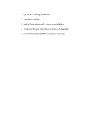 1. Ejecutivo: Gobernar y Administrar.
2. Legislativo: Legislar.
3. Judicial: Sentenciar, resuelve controversias judiciales.
4. Ciudadano: La recta actuación de los órganos, la Legalidad.
5. Electoral: Encargarse de todos los procesos electorales.
 