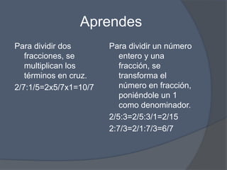 Aprendes
Para dividir dos
fracciones, se
multiplican los
términos en cruz.
2/7:1/5=2x5/7x1=10/7
Para dividir un número
entero y una
fracción, se
transforma el
número en fracción,
poniéndole un 1
como denominador.
2/5:3=2/5:3/1=2/15
2:7/3=2/1:7/3=6/7
 