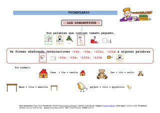 VOCABULARIO
Son palabras que indican tamaño pequeño.
Por ejemplo:
Casa + ita = casita Oso + ito = osito
Mesa + illa = mesilla pájaro + illo = pajarillo
LOS DIMINUTIVOS
Se forman añadiendo terminaciones –ito, -ita, -illo, -illa a algunas palabras
–ito, -ita, -illo, -illa
Autor pictogramas: Sergio Palao Procedencia: ARASAAC http://catedu.es/arasaac/ Licencia: CC (BY-NC-SA) Imágenes: Google Imágenes Autor signos: Fundación ASZA Procedencia:
ARASAAC Licencia: CC(BY-NC-SA) Autora: María Ábalos Muñoz CEIP: Tomás Romojaro CURSO: 2014-15
 