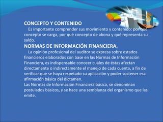 CONCEPTO Y CONTENIDO
Es importante comprender sus movimiento y contenido: por qué
concepto se carga, por qué concepto de abona y qué representa su
saldo.
NORMAS DE INFORMACIÓN FINANCIERA.
La opinión profesional del auditor se expresa sobre estados
financieros elaborados con base en las Normas de Información
Financiera, es indispensable conocer cuáles de éstas afectan
directamente o indirectamente el manejo de cada cuenta, a fin de
verificar que se haya respetado su aplicación y poder sostener esa
afirmación básica del dictamen.
Las Normas de Información Financiera básica, se denominan
postulados básicos, y se hace una semblanza del organismo que las
emite.
 