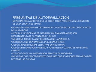 PREGUNTAS DE AUTOEVALUACIÓN
MENCIONE TRES ASPECTOS QUE SE DEBEN TENER PRESENTES EN LA REVISION
DE CADA CUENTA DE MAYOR
•¿POR QUÉ ES IMPORTANTE DETERMINAR EL CONTENIDO DE UNA CUENTA ANTES
DE SU REVISIÓN?
•¿POR QUÉ LAS NORMAS DE INFORMACIÓN FINANCIERA (NIF) SON
IMPORTANTES PARA EL CONTADOR PUBLICO?
•MENCIONE TRES DE LAS NIF DESCRITAS EN EL APÉNDICE A.
•DESCRIBA LA NIF DENOMINADA DE LA CONSISTENCIA
•¿QUÉ ES HACER PRUEBAS SELECTIVAS EN AUDITORIA?
•¿QUÉ SE ENTIENDE POR UNIVERSO Y POR MUESTRA CUANDO SE REVISA UNA
CUENTA?
•EXPLIQUE QUE ES LA IMPORTANCIA RELATIVA EN AUDITORIA
•MENCIONE DOS PROCEDIMIENTOS COMUNES QUE SE APLIQUEN EN LA REVISIÓN
DE TODAS LAS CUENTAS
 