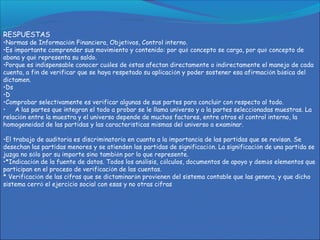 RESPUESTAS
•Normas de Información Financiera, Objetivos, Control interno.
•Es importante comprender sus movimiento y contenido: por qué concepto se carga, por qué concepto de
abona y qué representa su saldo.
•Porque es indispensable conocer cuáles de éstas afectan directamente o indirectamente el manejo de cada
cuenta, a fin de verificar que se haya respetado su aplicación y poder sostener esa afirmación básica del
dictamen.
•Ds
•D
•Comprobar selectivamente es verificar algunas de sus partes para concluir con respecto al todo.
• A las partes que integran el todo a probar se le llama universo y a la partes seleccionadas muestras. La
relación entre la muestra y el universo depende de muchos factores, entre otros el control interno, la
homogeneidad de las partidas y las características mismas del universo a examinar.
•El trabajo de auditoria es discriminatorio en cuanto a la importancia de las partidas que se revisan. Se
desechan las partidas menores y se atienden las partidas de significación. La significación de una partida se
juzga no sólo por su importe sino también por lo que represente.
•*Indicación de la fuente de datos. Todos los análisis, cálculos, documentos de apoyo y demás elementos que
participan en el proceso de verificación de las cuentas.
* Verificación de las cifras que se dictaminarán provienen del sistema contable que las genera, y que dicho
sistema cerró el ejercicio social con esas y no otras cifras
 