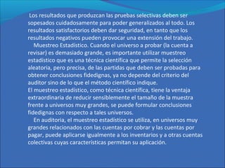 Los resultados que produzcan las pruebas selectivas deben ser
sopesados cuidadosamente para poder generalizados al todo. Los
resultados satisfactorios deben dar seguridad, en tanto que los
resultados negativos pueden provocar una extensión del trabajo.
Muestreo Estadístico. Cuando el universo a probar (la cuenta a
revisar) es demasiado grande, es importante utilizar muestreo
estadístico que es una técnica científica que permite la selección
aleatoria, pero precisa, de las partidas que deben ser probadas para
obtener conclusiones fidedignas, ya no depende del criterio del
auditor sino de lo que el método científico indique.
El muestreo estadístico, como técnica científica, tiene la ventaja
extraordinaria de reducir sensiblemente el tamaño de la muestra
frente a universos muy grandes, se puede formular conclusiones
fidedignas con respecto a tales universos.
En auditoria, el muestreo estadístico se utiliza, en universos muy
grandes relacionados con las cuentas por cobrar y las cuentas por
pagar, puede aplicarse igualmente a los inventarios y a otras cuentas
colectivas cuyas características permitan su aplicación.
 