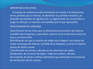 IMPORTANCIA RELATIVA.
El trabajo de auditoria es discriminatorio en cuanto a la importancia
de las partidas que se revisan. Se desechan las partidas menores y se
atienden las partidas de significación. La significación de una partida se
juzga no sólo por su importe sino también por lo que represente.
PROCEDIMIENTOS COMUNES
A)Verificación de las cifras que se dictaminarán provienen del sistema
contable que las genera, y que dicho sistema cerró el ejercicio social con
esas y no otras cifras
B)Verificación de que la relación de saldos que integran una cuenta de
mayor provenga del sistema contable de la empresa y suman el importe
exacto de dicha cuenta.
C)Verificación de sumas y cálculos en las relaciones de saldos.
D)Indicación de la fuente de datos. Todos los análisis, cálculos,
documentos de apoyo y demás elementos que participan en el proceso
de verificación de las cuentas.
 