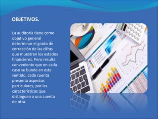 OBJETIVOS.
La auditoría tiene como
objetivo general
determinar el grado de
corrección de las cifras
que muestran los estados
financieros. Pero resulta
conveniente que en cada
caso se bunde en este
sentido, cada cuenta
presenta aspectos
particulares, por las
características que
distinguen a una cuenta
de otra.
 