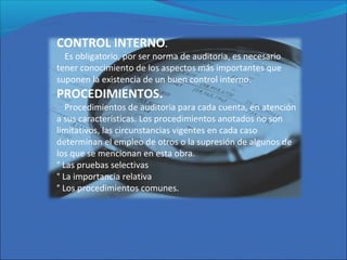 CONTROL INTERNO.
Es obligatorio, por ser norma de auditoria, es necesario
tener conocimiento de los aspectos más importantes que
suponen la existencia de un buen control interno.
PROCEDIMIENTOS.
Procedimientos de auditoria para cada cuenta, en atención
a sus características. Los procedimientos anotados no son
limitativos, las circunstancias vigentes en cada caso
determinan el empleo de otros o la supresión de algunos de
los que se mencionan en esta obra.
° Las pruebas selectivas
° La importancia relativa
° Los procedimientos comunes.
 