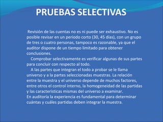Revisión de las cuentas no es ni puede ser exhaustivo. No es
posible revisar en un periodo corto (30, 45 días), con un grupo
de tres o cuatro personas, tampoco es razonable, ya que el
auditor dispone de un tiempo limitado para obtener
conclusiones.
Comprobar selectivamente es verificar algunas de sus partes
para concluir con respecto al todo.
A las partes que integran el todo a probar se le llama
universo y a la partes seleccionadas muestras. La relación
entre la muestra y el universo depende de muchos factores,
entre otros el control interno, la homogeneidad de las partidas
y las características mismas del universo a examinar.
En auditoría la experiencia es fundamental para determinar
cuántas y cuáles partidas deben integrar la muestra.
 