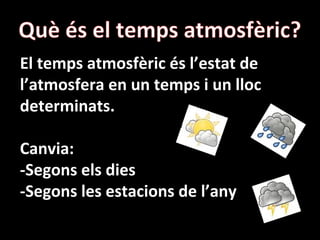 El temps atmosfèric és l’estat de
l’atmosfera en un temps i un lloc
determinats.
Canvia:
-Segons els dies
-Segons les estacions de l’any
 