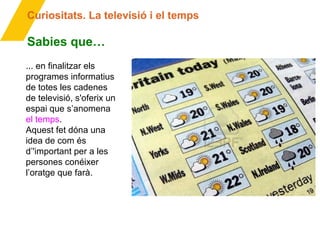 Curiositats. La televisió i el temps
Sabies que…
... en finalitzar els
programes informatius
de totes les cadenes
de televisió, s'oferix un
espai que s’anomena
el temps.
Aquest fet dóna una
idea de com és
d’'important per a les
persones conéixer
l’oratge que farà.
 