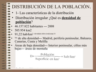 DISTRIBUCIÓN DE LA POBLACIÓN.
• 1- Las características de la distribución
• Distribución irregular ¿Qué es densidad de
población?
• 46.157.822 habitantes --- 2008
• 505.954 km2
• 91,22 hab/km2---valormoderadoeinferioralamediaeuropea 110
• Áreas
de alta densidad--- Madrid, periferia peninsular, Baleares,
Canarias, Ceuta y Melilla
• Áreas de baja densidad--- Interior peninsular, cifras más
bajas--- áreas de montaña
 