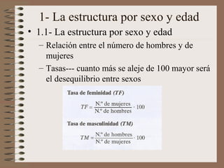 1- La estructura por sexo y edad
• 1.1- La estructura por sexo y edad
– Relación entre el número de hombres y de
mujeres
– Tasas--- cuanto más se aleje de 100 mayor será
el desequilibrio entre sexos
 