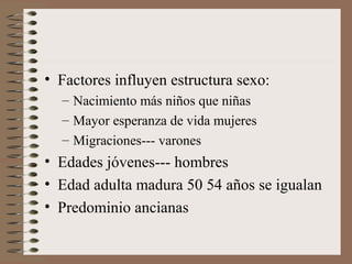 • Factores influyen estructura sexo:
– Nacimiento más niños que niñas
– Mayor esperanza de vida mujeres
– Migraciones--- varones
• Edades jóvenes--- hombres
• Edad adulta madura 50 54 años se igualan
• Predominio ancianas
 