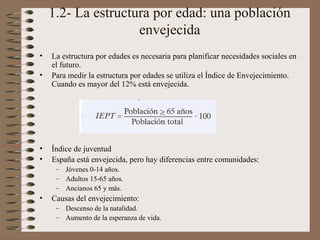 1.2- La estructura por edad: una población
envejecida
• La estructura por edades es necesaria para planificar necesidades sociales en
el futuro.
• Para medir la estructura por edades se utiliza el Índice de Envejecimiento.
Cuando es mayor del 12% está envejecida.
• Índice de juventud
• España está envejecida, pero hay diferencias entre comunidades:
– Jóvenes 0-14 años.
– Adultos 15-65 años.
– Ancianos 65 y más.
• Causas del envejecimiento:
– Descenso de la natalidad.
– Aumento de la esperanza de vida.
 