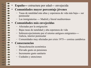 • España--- estructura por edad--- envejecida
• Comunidades mayor porcentaje jóvenes
– Tasas de natalidad más altas y esperanza de vida más baja--- sur
peninsular
– Las inmigratorias --- Madrid y litoral mediterráneo
• Comunidades más envejecidas
– Afectadas por la emigración
– Bajas tasas de natalidad y alta esperanza de vida
– Sobreenvejecimiento por el retorno antiguos emigrantes----
Galicia, interior peninsular
– Comunidades muy afectadas por crisis 1975--- cornisa cantábrica
• Consecuencias
– Desaceleración económica
– Elevado gasto en pensiones
– Incremento gasto sanitario
– Cuidados y atenciones
 
