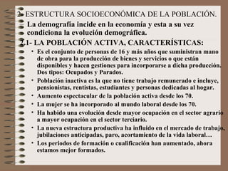 2- ESTRUCTURA SOCIOECONÓMICA DE LA POBLACIÓN.
– La demografía incide en la economía y esta a su vez
condiciona la evolución demográfica.
2.1- LA POBLACIÓN ACTIVA, CARACTERÍSTICAS:
• Es el conjunto de personas de 16 y más años que suministran mano
de obra para la producción de bienes y servicios o que están
disponibles y hacen gestiones para incorporarse a dicha producción.
Dos tipos: Ocupados y Parados.
• Población inactiva es la que no tiene trabajo remunerado e incluye,
pensionistas, rentistas, estudiantes y personas dedicadas al hogar.
• Aumento espectacular de la población activa desde los 70.
• La mujer se ha incorporado al mundo laboral desde los 70.
• Ha habido una evolución desde mayor ocupación en el sector agrario
a mayor ocupación en el sector terciario.
• La nueva estructura productiva ha influido en el mercado de trabajo,
jubilaciones anticipadas, paro, acortamiento de la vida laboral…
• Los periodos de formación o cualificación han aumentado, ahora
estamos mejor formados.
 