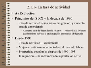 2.1.1- La tasa de actividad
• A) Evolución
• Principios del S XX y la década de 1990
– Tasa de actividad desciende--- emigración y aumento
tasa de dependencia
• Aumento tasa de dependencia jóvenes--- retraso hasta 16 años
edad mínima trabajar y prolongación enseñanza obligatoria
• Desde 1991
– Tasa de actividad--- crecimiento
– Mujeres continúan incorporándose al mercado laboral
– Prosperidad económica después de 1990-1995
– Inmigración--- ha incrementado la población activa
 
