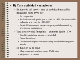 • B) Tasa actividad variaciones
– En función del sexo--- tasa de actividad masculina
descendió hasta 1996 por
• La emigración
• Jubilaciones anticipadas por la crisis de 1975 y la reconversión
industrial y la crisis de 1990-1995
• Desde 1996--- tasa se recupera--- prosperidad económica y
crecimiento inmigración
– Tasa de actividad femenina--- aumenta desde 1970
• Cambio mentalidad su papel--- sociedad
• Control natalidad
• Crecimiento empleo sector terciario y necesidad un segundo
salario
– En función de la edad
• Mayor tasa actividad varones--- 35-39 años
• Mujeres---25-29 años
 