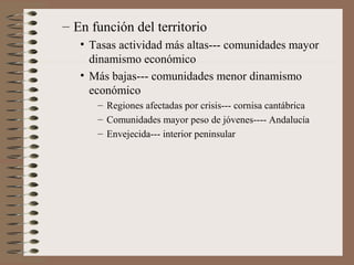 – En función del territorio
• Tasas actividad más altas--- comunidades mayor
dinamismo económico
• Más bajas--- comunidades menor dinamismo
económico
– Regiones afectadas por crisis--- cornisa cantábrica
– Comunidades mayor peso de jóvenes---- Andalucía
– Envejecida--- interior peninsular
 