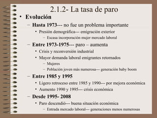 2.1.2- La tasa de paro
• Evolución
– Hasta 1973--- no fue un problema importante
• Presión demográfica--- emigración exterior
– Escasa incorporación mujer mercado laboral
– Entre 1973-1975--- paro – aumenta
• Crisis y reconversión industrial
• Mayor demanda laboral emigrantes retornados
– Mujeres
– Población joven más numerosa--- generación baby boom
– Entre 1985 y 1995
• Ligero retroceso entre 1985 y 1990--- por mejora económica
• Aumento 1990 y 1995--- crisis económica
– Desde 1995- 2008
• Paro descendió--- buena situación económica
– Entrada mercado laboral--- generaciones menos numerosas
 