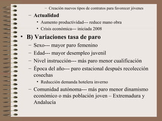 – Creación nuevos tipos de contratos para favorecer jóvenes
– Actualidad
• Aumento productividad--- reduce mano obra
• Crisis económica--- iniciada 2008
• B) Variaciones tasa de paro
– Sexo--- mayor paro femenino
– Edad--- mayor desempleo juvenil
– Nivel instrucción--- más paro menor cualificación
– Época del año--- paro estacional después recolección
cosechas
• Reducción demanda hotelera inverno
– Comunidad autónoma--- más paro menor dinamismo
económico o más población joven – Extremadura y
Andalucía
 