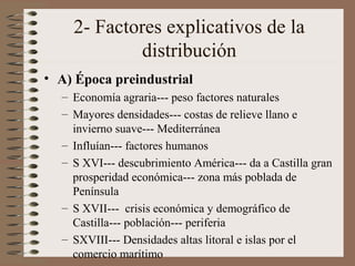 2- Factores explicativos de la
distribución
• A) Época preindustrial
– Economía agraria--- peso factores naturales
– Mayores densidades--- costas de relieve llano e
invierno suave--- Mediterránea
– Influían--- factores humanos
– S XVI--- descubrimiento América--- da a Castilla gran
prosperidad económica--- zona más poblada de
Península
– S XVII--- crisis económica y demográfico de
Castilla--- población--- periferia
– SXVIII--- Densidades altas litoral e islas por el
comercio marítimo
 
