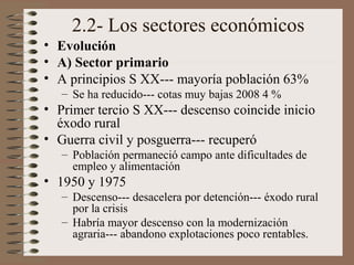 2.2- Los sectores económicos
• Evolución
• A) Sector primario
• A principios S XX--- mayoría población 63%
– Se ha reducido--- cotas muy bajas 2008 4 %
• Primer tercio S XX--- descenso coincide inicio
éxodo rural
• Guerra civil y posguerra--- recuperó
– Población permaneció campo ante dificultades de
empleo y alimentación
• 1950 y 1975
– Descenso--- desacelera por detención--- éxodo rural
por la crisis
– Habría mayor descenso con la modernización
agraria--- abandono explotaciones poco rentables.
 