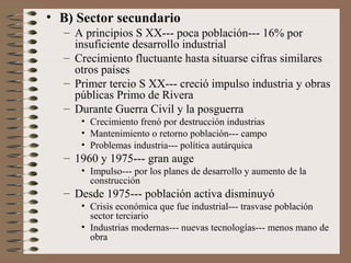• B) Sector secundario
– A principios S XX--- poca población--- 16% por
insuficiente desarrollo industrial
– Crecimiento fluctuante hasta situarse cifras similares
otros países
– Primer tercio S XX--- creció impulso industria y obras
públicas Primo de Rivera
– Durante Guerra Civil y la posguerra
• Crecimiento frenó por destrucción industrias
• Mantenimiento o retorno población--- campo
• Problemas industria--- política autárquica
– 1960 y 1975--- gran auge
• Impulso--- por los planes de desarrollo y aumento de la
construcción
– Desde 1975--- población activa disminuyó
• Crisis económica que fue industrial--- trasvase población
sector terciario
• Industrias modernas--- nuevas tecnologías--- menos mano de
obra
 