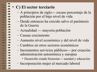• C) El sector terciario
– A principios de siglo--- escaso porcentaje de la
población por el bajo nivel de vida
– Desde entonces ha crecido salvo el paréntesis
de la Guerra
– Actualidad --- mayoría población
– Causas crecimiento
– Aumento nivel económico y del nivel de vida
– Cambios en otros sectores económicos
– Incrementos servicios públicos--- por creación
administración autonómica y europea
• Desarrollo estado bienestar--- sanidad y educación
– Incorporación mujer al mercado laboral
 