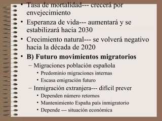 • Tasa de mortalidad--- crecerá por
envejecimiento
• Esperanza de vida--- aumentará y se
estabilizará hacia 2030
• Crecimiento natural--- se volverá negativo
hacia la década de 2020
• B) Futuro movimientos migratorios
– Migraciones población española
• Predominio migraciones internas
• Escasa emigración futuro
– Inmigración extranjera--- difícil prever
• Dependen número retornos
• Mantenimiento España país inmigratorio
• Depende --- situación económica
 